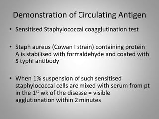 Demonstration of Circulating Antigen
• Sensitised Staphylococcal coagglutination test
• Staph aureus (Cowan I strain) containing protein
A is stabilised with formaldehyde and coated with
S typhi antibody
• When 1% suspension of such sensitised
staphylococcal cells are mixed with serum from pt
in the 1st wk of the disease = visible
agglutionation within 2 minutes
 
