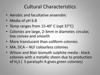 Cultural Characteristics
• Aerobic and facultative anaerobic
• Media of pH 6.8
• Temp ranges from 15-40° C (opt 37°C)
• Colonies are large, 2-3mm in diameter, circular,
low convex and smooth
• More translucent than coliform colonies
• MA, DCA – NLF colourless colonies
• Wilson and Blair bismuth sulphite media : black
colonies with a metallic sheen due to production
of H2S ( S paratyphi A gives green colonies)
 