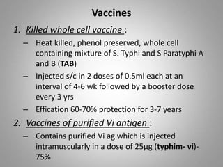 Vaccines
1. Killed whole cell vaccine :
– Heat killed, phenol preserved, whole cell
containing mixture of S. Typhi and S Paratyphi A
and B (TAB)
– Injected s/c in 2 doses of 0.5ml each at an
interval of 4-6 wk followed by a booster dose
every 3 yrs
– Effication 60-70% protection for 3-7 years
2. Vaccines of purified Vi antigen :
– Contains purified Vi ag which is injected
intramuscularly in a dose of 25µg (typhim- vi)-
75%
 