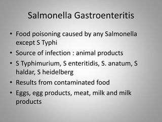 Salmonella Gastroenteritis
• Food poisoning caused by any Salmonella
except S Typhi
• Source of infection : animal products
• S Typhimurium, S enteritidis, S. anatum, S
haldar, S heidelberg
• Results from contaminated food
• Eggs, egg products, meat, milk and milk
products
 