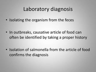 Laboratory diagnosis
• Isolating the organism from the feces
• In outbreaks, causative article of food can
often be identified by taking a proper history
• Isolation of salmonella from the article of food
confirms the diagnosis
 