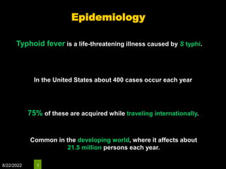 8/22/2022 1
Typhoid fever is a life-threatening illness caused by S typhi.
In the United States about 400 cases occur each year
75% of these are acquired while traveling internationally.
Common in the developing world, where it affects about
21.5 million persons each year.
Epidemiology
 