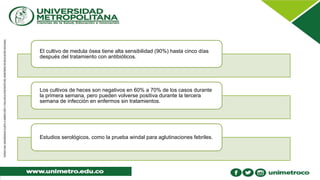 El cultivo de medula ósea tiene alta sensibilidad (90%) hasta cinco días
después del tratamiento con antibióticos.
Los cultivos de heces son negativos en 60% a 70% de los casos durante
la primera semana, pero pueden volverse positiva durante la tercera
semana de infección en enfermos sin tratamientos.
Estudios serológicos, como la prueba windal para aglutinaciones febriles.
 