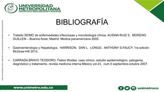 BIBLIOGRAFÍA
• Tratado SEIMC de enfermedades infecciosas y microbiología clínica, AUSINA RUIZ S. MORENO
GUILLEN – Buenos Aires; Madrid: Medica panamericana 2005.
• Gastroenterología y Hepatología, HARRISON, DAN L. LONGO, ANTHONY S.FAUCY, 1ra edición
McGraw-Hill 2013.
• CARRADA BRAVO TEODORO, Fiebre tifoidea: caso clínico, estudio epidemiológico, patogenia,
diagnóstico y tratamiento, revista medicina interna México vol.23, num.5 septiembre-octubre 2007.
 