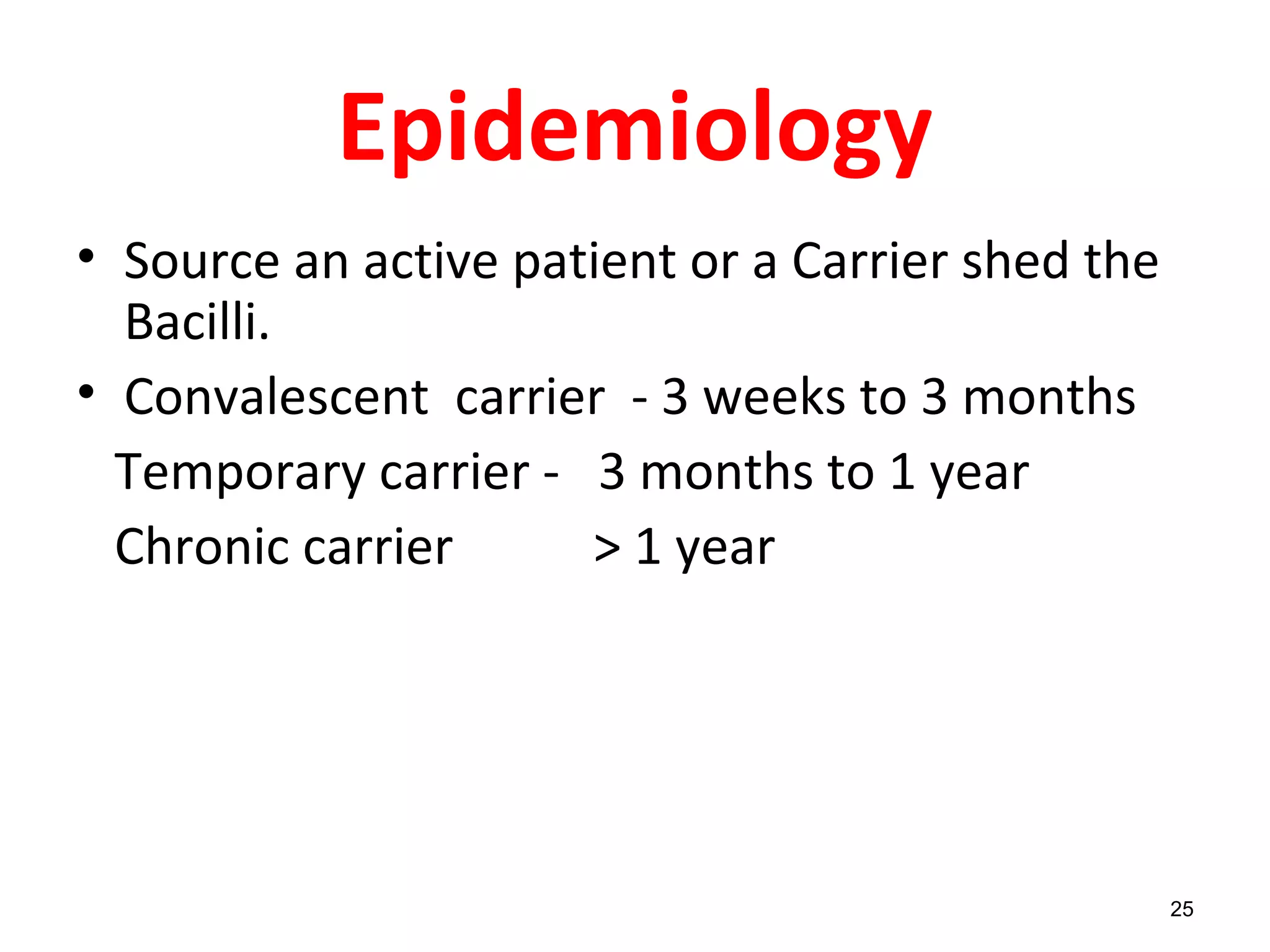 Epidemiology
• Source an active patient or a Carrier shed the
Bacilli.
• Convalescent carrier - 3 weeks to 3 months
Temporary carrier - 3 months to 1 year
Chronic carrier > 1 year
25
 
