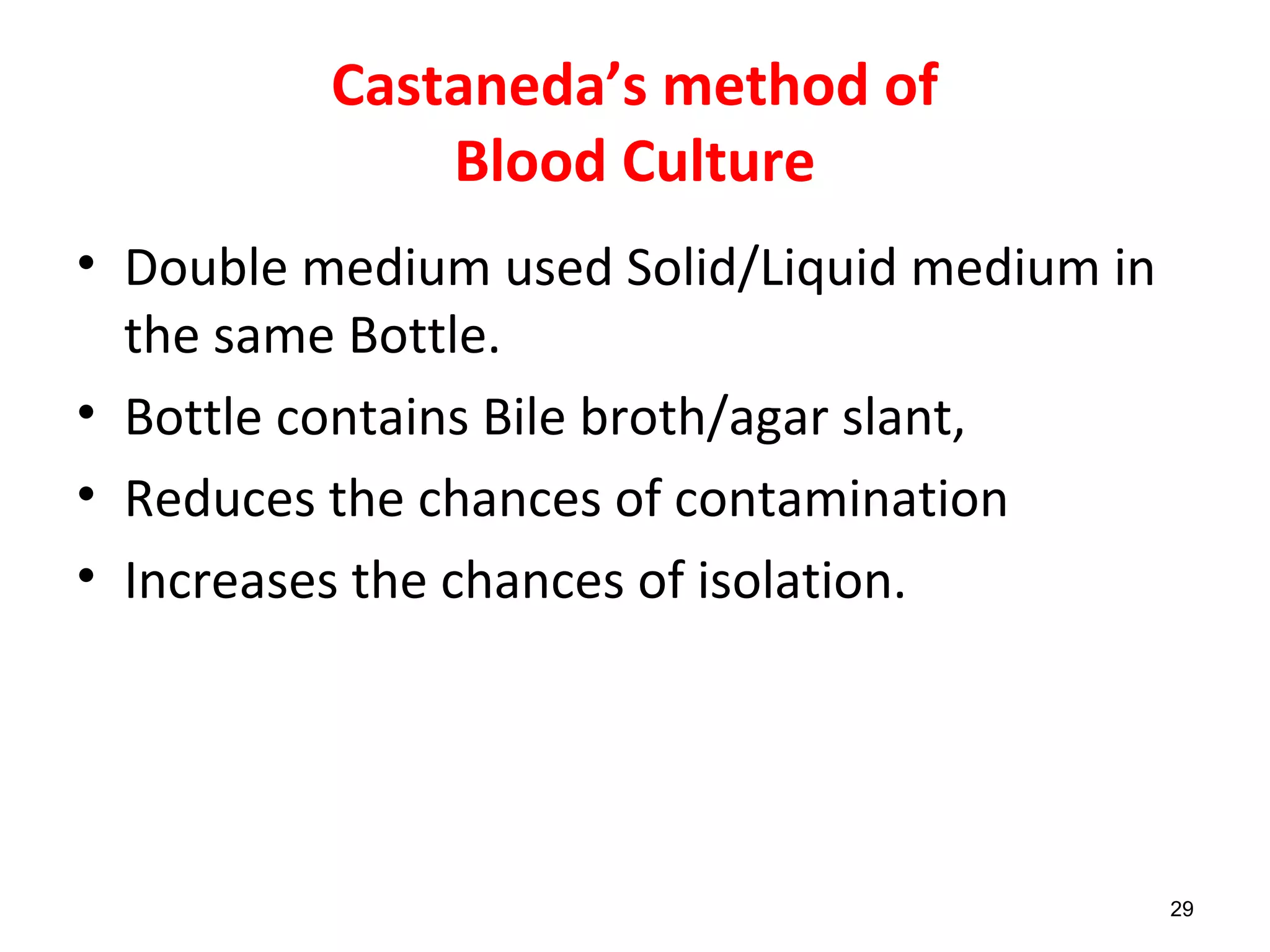 Castaneda’s method of
Blood Culture
• Double medium used Solid/Liquid medium in
the same Bottle.
• Bottle contains Bile broth/agar slant,
• Reduces the chances of contamination
• Increases the chances of isolation.
29
 