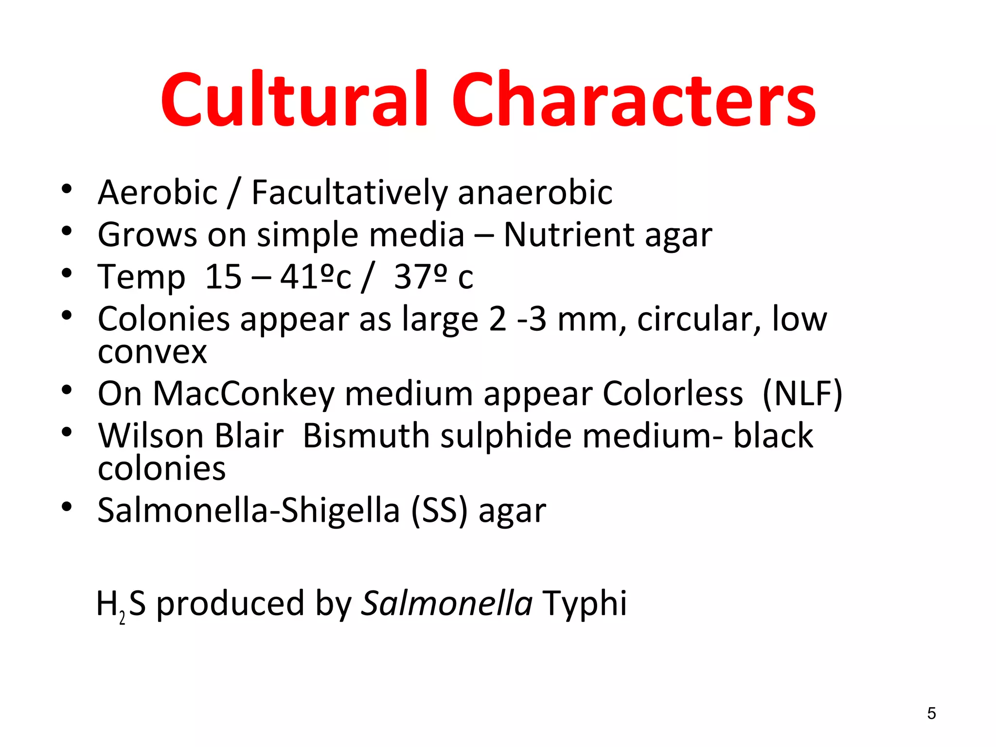 Cultural Characters
• Aerobic / Facultatively anaerobic
• Grows on simple media – Nutrient agar
• Temp 15 – 41ºc / 37º c
• Colonies appear as large 2 -3 mm, circular, low
convex
• On MacConkey medium appear Colorless (NLF)
• Wilson Blair Bismuth sulphide medium- black
colonies
• Salmonella-Shigella (SS) agar
H2S produced by Salmonella Typhi
5
 