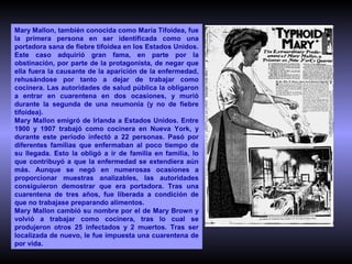 Mary Mallon, también conocida como María Tifoidea, fue
la primera persona en ser identificada como una
portadora sana de fiebre tifoidea en los Estados Unidos.
Este caso adquirió gran fama, en parte por la
obstinación, por parte de la protagonista, de negar que
ella fuera la causante de la aparición de la enfermedad,
rehusándose por tanto a dejar de trabajar como
cocinera. Las autoridades de salud pública la obligaron
a entrar en cuarentena en dos ocasiones, y murió
durante la segunda de una neumonía (y no de fiebre
tifoidea).
Mary Mallon emigró de Irlanda a Estados Unidos. Entre
1900 y 1907 trabajó como cocinera en Nueva York, y
durante este periodo infectó a 22 personas. Pasó por
diferentes familias que enfermaban al poco tiempo de
su llegada. Esto la obligó a ir de familia en familia, lo
que contribuyó a que la enfermedad se extendiera aún
más. Aunque se negó en numerosas ocasiones a
proporcionar muestras analizables, las autoridades
consiguieron demostrar que era portadora. Tras una
cuarentena de tres años, fue liberada a condición de
que no trabajase preparando alimentos.
Mary Mallon cambió su nombre por el de Mary Brown y
volvió a trabajar como cocinera, tras lo cual se
produjeron otros 25 infectados y 2 muertos. Tras ser
localizada de nuevo, le fue impuesta una cuarentena de
por vida.

 