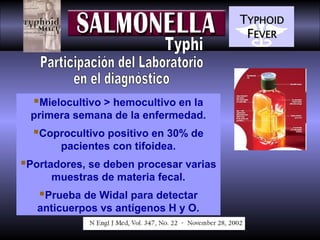 Mielocultivo > hemocultivo en la
primera semana de la enfermedad.

Coprocultivo positivo en 30% de
pacientes con tifoidea.

Portadores, se deben procesar varias
muestras de materia fecal.

Prueba de Widal para detectar
anticuerpos vs antígenos H y O.

 