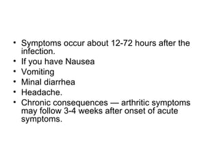 Symptoms occur about 12-72 hours after the infection.  If you have Nausea Vomiting Minal diarrhea Headache.  Chronic consequences — arthritic symptoms may follow 3-4 weeks after onset of acute symptoms.  
