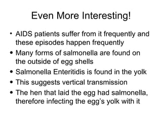Even More Interesting! AIDS patients suffer from it frequently and these episodes happen frequently Many forms of salmonella are found on the outside of egg shells Salmonella Enteritidis is found in the yolk  This suggests vertical transmission  The hen that laid the egg had salmonella, therefore infecting the egg’s yolk with it 