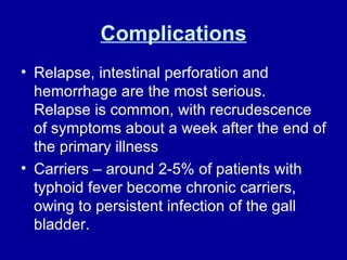 Complications Relapse, intestinal perforation and hemorrhage are the most serious. Relapse is common, with recrudescence of symptoms about a week after the end of the primary illness Carriers – around 2-5% of patients with typhoid fever become chronic carriers, owing to persistent infection of the gall bladder. 