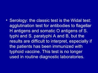 Serology: the classic test is the Widal test: agglutination test for antibodies to flagellar H antigens and somatic O antigens of S. typhi and S. paratyphi A and B, but the results are difficult to interpret, especially if the patients has been immunized with typhoid vaccine. This test is no longer used in routine diagnostic laboratories. 