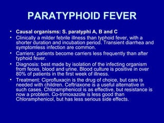 PARATYPHOID FEVER Causal organisms: S. paratyphi A, B and C Clinically a milder febrile illness than typhoid fever, with a shorter duration and incubation period. Transient diarrhea and symptomless infection are common.  Carriers: patients become carriers less frequently than after typhoid fever.  Diagnosis: best made by isolation of the infecting organism from feces, blood and urine. Blood culture is positive in over 80% of patients in the first week of illness.  Treatment: Ciprofluxacin is the drug of choice, but care is needed with children. Ceftriaxone is a useful alternative in such cases. Chloramphenicol is as effective, but resistance is now a problem. Co-trimoxazole is less good than Chloramphenicol, but has less serious side effects.  