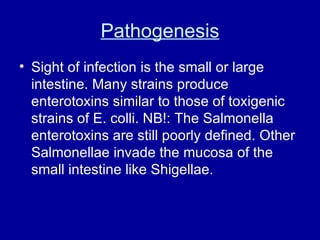 Pathogenesis Sight of infection is the small or large intestine. Many strains produce enterotoxins similar to those of toxigenic strains of E. colli. NB!: The Salmonella enterotoxins are still poorly defined. Other Salmonellae invade the mucosa of the small intestine like Shigellae.  