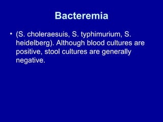 Bacteremia (S. choleraesuis, S. typhimurium, S. heidelberg). Although blood cultures are positive, stool cultures are generally negative. 