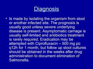 Diagnosis Is made by isolating the organism from stool or another infected site. The prognosis is usually good unless severe underlying disease is present. Asymptomatic carriage is usually self-limited and antibiotics treatment is rarely required. Eradication may be attempted with Ciprofluxacin – 500 mg po q12h for 1 month, but follow up stool cultures should be obtained in the weeks after drug administration to document elimination of Salmonella. 