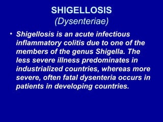 SHIGELLOSIS (Dysenteriae) Shigellosis is an acute infectious inflammatory colitis due to one of the members of the genus Shigella. The less severe illness predominates in industrialized countries, whereas more severe, often fatal dysenteria occurs in patients in developing countries. 