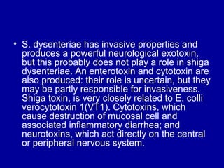 S. dysenteriae has invasive properties and produces a powerful neurological exotoxin, but this probably does not play a role in shiga dysenteriae. An enterotoxin and cytotoxin are also produced: their role is uncertain, but they may be partly responsible for invasiveness. Shiga toxin, is very closely related to E. colli verocytotoxin 1(VT1). Cytotoxins, which cause destruction of mucosal cell and associated inflammatory diarrhea; and neurotoxins, which act directly on the central or peripheral nervous system.  