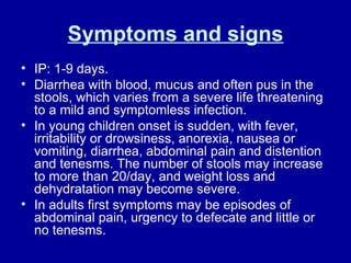 Symptoms and signs IP: 1-9 days. Diarrhea with blood, mucus and often pus in the stools, which varies from a severe life threatening to a mild and symptomless infection.  In young children onset is sudden, with fever, irritability or drowsiness, anorexia, nausea or vomiting, diarrhea, abdominal pain and distention and tenesms. The number of stools may increase to more than 20/day, and weight loss and dehydratation may become severe.  In adults first symptoms may be episodes of abdominal pain, urgency to defecate and little or no tenesms.  