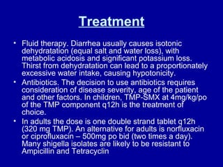 Treatment Fluid therapy. Diarrhea usually causes isotonic dehydratation (equal salt and water loss), with metabolic acidosis and significant potassium loss. Thirst from dehydratation can lead to a proportionately excessive water intake, causing hypotonicity.  Antibiotics. The decision to use antibiotics requires consideration of disease severity, age of the patient and other factors. In children, TMP-SMX at 4mg/kg/po of the TMP component q12h is the treatment of choice. In adults the dose is one double strand tablet q12h (320 mg TMP). An alternative for adults is norfluxacin or ciprofluxacin – 500mg po bid (two times a day). Many shigella isolates are likely to be resistant to Ampicillin and Tetracyclin  