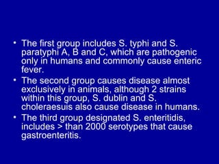 The first group includes S. typhi and S. paratyphi A, B and C, which are pathogenic only in humans and commonly cause enteric fever.  The second group causes disease almost exclusively in animals, although 2 strains within this group, S. dublin and S. choleraesuis also cause disease in humans.  The third group designated S. enteritidis, includes > than 2000 serotypes that cause gastroenteritis.  