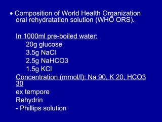    Composition of World Health Organization oral rehydratation solution (WHO ORS).  In 1000ml pre-boiled water: 20g glucose 3.5g NaCl 2.5g NaHCO3  1.5g KCl Concentration (mmol/l): Na 90, K 20, HCO3 30 ex tempore  Rehydrin  - Phillips solution  