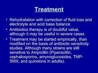 Treatment Rehydratation with correction of fluid loss and electrolyte and acid base balance Antibiotics therapy is of doubtful value, although it may be useful in severe cases Treatment may be started empirically, than modified on the basis of antibiotic sensitivity studies. Although many strains are still sensitive to Ampicillin (Piperacillin, cephalosporins, amynoglucosides, TMP-SMX, and quinolons in adults).  