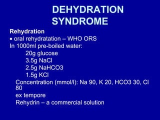 DEHYDRATION SYNDROME Rehydration    oral rehydratation – WHO ORS  In 1000ml pre-boiled water: 20g glucose 3.5g NaCl 2.5g NaHCO3  1.5g KCl Concentration (mmol/l): Na 90, K 20, HCO3 30, Cl 80 ex tempore  Rehydrin – a commercial solution 