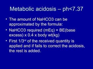 Metabolic acidosis – ph<7.37 The amount of NaHCO3 can be approximated by the formula: NaHCO3 required (mEq) = BE(base excess) x 0.4 x body wt(kg) First 1/3 rd  of the received quantity is applied and if fails to correct the acidosis, the rest is added.  