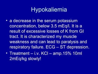 Hypokaliemia a decrease in the serum potassium concentration, below 3.5 mEq/l. It is a result of excessive losses of K from GI tract. It is characterized my muscle weakness and can lead to paralysis and respiratory failure. ECG – ST depression.  Treatment – i.v. KCl – amp.15% 10ml  2mEq/kg slowly! 