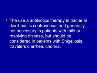 The use a antibiotics therapy in bacterial diarrheas is controversial and generally not necessary in patients with mild or resolving disease, but should be considered in patients with Shigellosis, travelers diarrhea, cholera. 