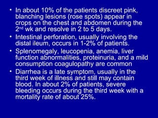 In about 10% of the patients discreet pink, blanching lesions (rose spots) appear in crops on the chest and abdomen during the 2 nd  wk and resolve in 2 to 5 days.  Intestinal perforation, usually involving the distal ileum, occurs in 1-2% of patients.  Splenomegaly, leucopenia, anemia, liver function abnormalities, proteinuria, and a mild consumption coagulopathy are common Diarrhea is a late symptom, usually in the third week of illness and still may contain blood. In about 2% of patients, severe bleeding occurs during the third week with a mortality rate of about 25%. 
