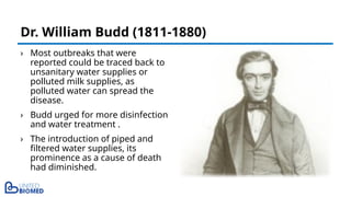 › Most outbreaks that were
reported could be traced back to
unsanitary water supplies or
polluted milk supplies, as
polluted water can spread the
disease.
› Budd urged for more disinfection
and water treatment .
› The introduction of piped and
filtered water supplies, its
prominence as a cause of death
had diminished.
Dr. William Budd (1811-1880)
 