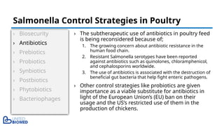 › Biosecurity
› Antibiotics
› Prebiotics
› Probiotics
› Synbiotics
› Postbiotics
› Phytobiotics
› Bacteriophages
› The subtherapeutic use of antibiotics in poultry feed
is being reconsidered because of;
1. The growing concern about antibiotic resistance in the
human food chain.
2. Resistant Salmonella serotypes have been reported
against antibiotics such as quinolones, chloramphenicol,
and cephalosporins worldwide.
3. The use of antibiotics is associated with the destruction of
beneficial gut bacteria that help fight enteric pathogens.
› Other control strategies like probiotics are given
importance as a viable substitute for antibiotics in
light of the European Union’s (EU) ban on their
usage and the US’s restricted use of them in the
production of chickens.
Salmonella Control Strategies in Poultry
 