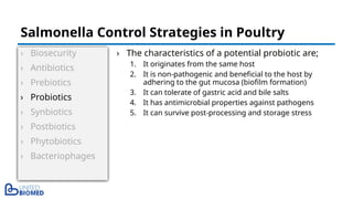 › Biosecurity
› Antibiotics
› Prebiotics
› Probiotics
› Synbiotics
› Postbiotics
› Phytobiotics
› Bacteriophages
› The characteristics of a potential probiotic are;
1. It originates from the same host
2. It is non-pathogenic and beneficial to the host by
adhering to the gut mucosa (biofilm formation)
3. It can tolerate of gastric acid and bile salts
4. It has antimicrobial properties against pathogens
5. It can survive post-processing and storage stress
Salmonella Control Strategies in Poultry
 