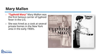 › “Typhoid Mary” Mary Mallon was
the first famous carrier of typhoid
fever in the U.S.
› She was hired as a cook at several
private homes in the New York
area in the early 1900’s.
Mary Mallon
 