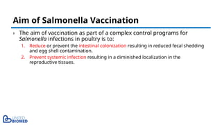 › The aim of vaccination as part of a complex control programs for
Salmonella infections in poultry is to:
1. Reduce or prevent the intestinal colonization resulting in reduced fecal shedding
and egg shell contamination.
2. Prevent systemic infection resulting in a diminished localization in the
reproductive tissues.
Aim of Salmonella Vaccination
 