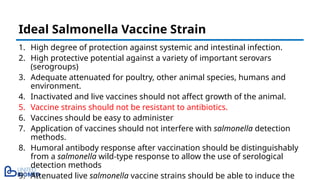 1. High degree of protection against systemic and intestinal infection.
2. High protective potential against a variety of important serovars
(serogroups)
3. Adequate attenuated for poultry, other animal species, humans and
environment.
4. Inactivated and live vaccines should not affect growth of the animal.
5. Vaccine strains should not be resistant to antibiotics.
6. Vaccines should be easy to administer
7. Application of vaccines should not interfere with salmonella detection
methods.
8. Humoral antibody response after vaccination should be distinguishably
from a salmonella wild-type response to allow the use of serological
detection methods
9. Attenuated live salmonella vaccine strains should be able to induce the
Ideal Salmonella Vaccine Strain
 