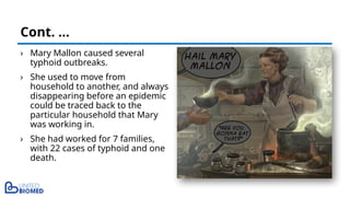 › Mary Mallon caused several
typhoid outbreaks.
› She used to move from
household to another, and always
disappearing before an epidemic
could be traced back to the
particular household that Mary
was working in.
› She had worked for 7 families,
with 22 cases of typhoid and one
death.
Cont. …
 