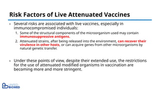 › Several risks are associated with live vaccines, especially in
immunocompromised individuals:
1. Some of the structural components of the microorganism used may contain
immunosuppressive antigens.
2. Attenuated strains, after being released into the environment, can recover their
virulence in other hosts, or can acquire genes from other microorganisms by
natural genetic transfer.
› Under these points of view, despite their extended use, the restrictions
for the use of attenuated modified organisms in vaccination are
becoming more and more stringent.
Risk Factors of Live Attenuated Vaccines
 