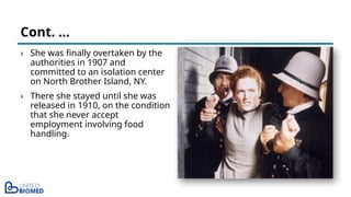 › She was finally overtaken by the
authorities in 1907 and
committed to an isolation center
on North Brother Island, NY.
› There she stayed until she was
released in 1910, on the condition
that she never accept
employment involving food
handling.
Cont. …
 