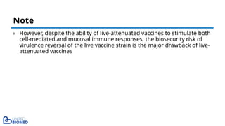 › However, despite the ability of live-attenuated vaccines to stimulate both
cell-mediated and mucosal immune responses, the biosecurity risk of
virulence reversal of the live vaccine strain is the major drawback of live-
attenuated vaccines
Note
 