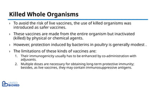 › To avoid the risk of live vaccines, the use of killed organisms was
introduced as safer vaccines.
› These vaccines are made from the entire organism but inactivated
(killed) by physical or chemical agents.
› However, protection induced by bacterins in poultry is generally modest .
› The limitations of these kinds of vaccines are:
1. Their immunogenicity usually has to be enhanced by co-administration with
adjuvants.
2. Multiple doses are necessary for obtaining long-term protective immunity;
besides, as live vaccines, they may contain immunosuppressive antigens.
Killed Whole Organisms
 