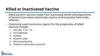 › Killed bacterin vaccines made from inactivated whole-cell preparations
of bacteria have been extensively used to control poultry Salmonella
infection.
› Commonly used inactivation agents for the preparation of killed
vaccines include;
1. Heat (60 C for 1 h)
◦
2. Formaldehyde
3. Acetone
4. Ethylene oxide
5. Beta-propiolactone
6. Radiation (ultraviolet or gamma)
Killed or Inactivated Vaccine
 