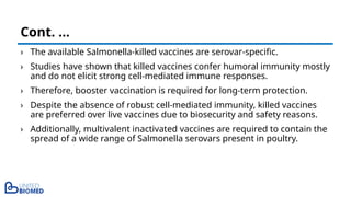 › The available Salmonella-killed vaccines are serovar-specific.
› Studies have shown that killed vaccines confer humoral immunity mostly
and do not elicit strong cell-mediated immune responses.
› Therefore, booster vaccination is required for long-term protection.
› Despite the absence of robust cell-mediated immunity, killed vaccines
are preferred over live vaccines due to biosecurity and safety reasons.
› Additionally, multivalent inactivated vaccines are required to contain the
spread of a wide range of Salmonella serovars present in poultry.
Cont. …
 