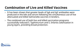 › It has been shown that greater levels of IgA and IgY antibodies were
produced in the bile and serum following the simultaneous use of live
attenuated and killed Salmonella vaccines in broilers.
› The combined use of both live and killed vaccination programs
successfully reduced S. Typhimurium and S. Infantis colonization in
young layers, providing broad protection.
Combination of Live and Killed Vaccines
 
