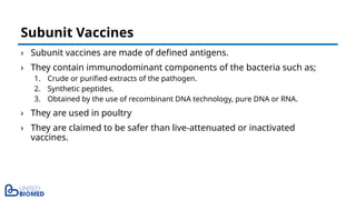 › Subunit vaccines are made of defined antigens.
› They contain immunodominant components of the bacteria such as;
1. Crude or purified extracts of the pathogen.
2. Synthetic peptides.
3. Obtained by the use of recombinant DNA technology, pure DNA or RNA.
› They are used in poultry
› They are claimed to be safer than live-attenuated or inactivated
vaccines.
Subunit Vaccines
 