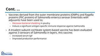 › Vaccines derived from the outer membrane proteins (OMPs) and flagella
proteins (FliC protein) of Salmonella enterica serovar Enteritidis with
adjuvants have been used to;
– Decrease bacterial shedding in poultry
– Induce a significant antigen-specific immune response against Salmonella
› A trivalent subunit cochleate system-based vaccine has been evaluated
against 3 serovars of Salmonella in layers, this vaccine;
– Increased serum IgY
– Improved production performance
Cont. …
 