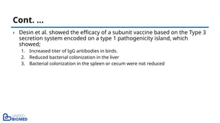 › Desin et al. showed the efficacy of a subunit vaccine based on the Type 3
secretion system encoded on a type 1 pathogenicity island, which
showed;
1. Increased titer of IgG antibodies in birds.
2. Reduced bacterial colonization in the liver
3. Bacterial colonization in the spleen or cecum were not reduced
Cont. …
 
